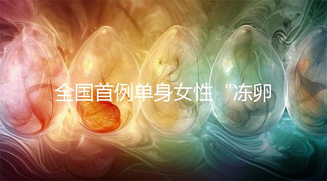 全國首例單身女性“凍卵案”：一起來看看國內凍卵有多難？