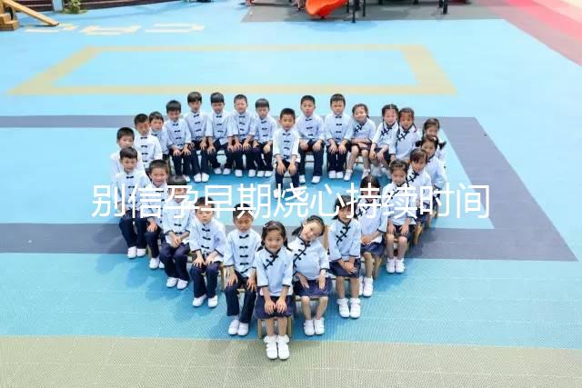 別信孕早期燒心持續(xù)時(shí)間短，什么時(shí)候結(jié)束真說(shuō)不準(zhǔn)