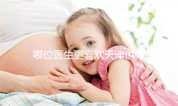 哪位醫(yī)生更喜歡天津供卵試管嬰兒?附屬醫(yī)生排名速度收集