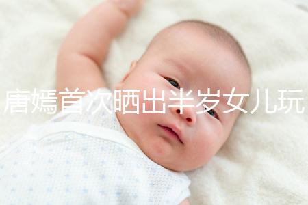 唐嫣首次曬出半歲女兒玩具,顯露出濃濃的母愛(ài)