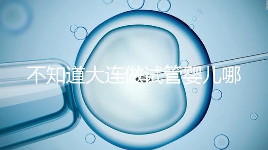 不知道大連做試管嬰兒哪里好看這，助孕成功率前十醫院匯總