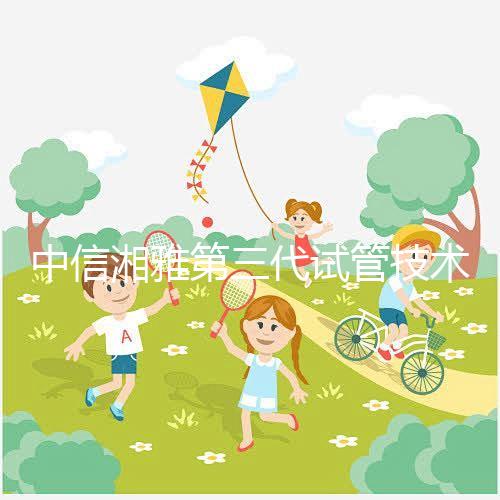 中信湘雅第三代試管技術(shù)透析，這6類人妊娠成功率更高！