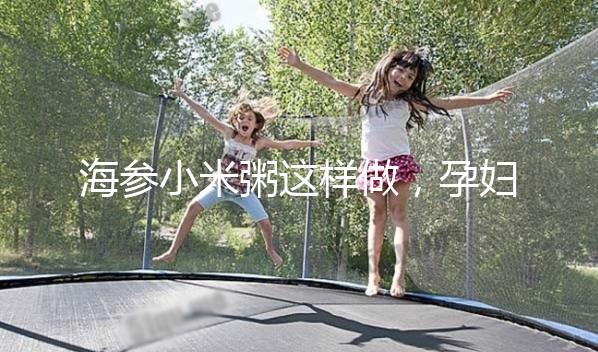 海參小米粥這樣做，孕婦都覺得不腥