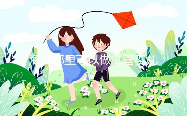 海口哪里可以做試管嬰兒?各個醫(yī)院成功率接費(fèi)用看這里