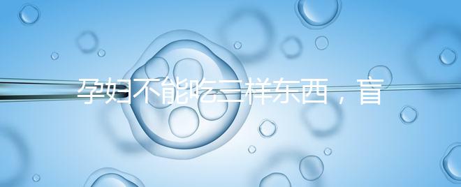 孕婦不能吃三樣東西，盲目食用輕則影響發育重則致畸