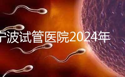 寧波試管醫(yī)院2024年成功率排名第一，解放軍906醫(yī)院名列前茅