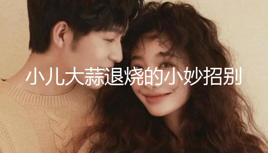 小兒大蒜退燒的小妙招別還不知道,貼腳底、放耳里效果拉滿