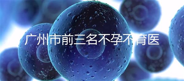 廣州市前三名不孕不育醫(yī)院發(fā)布，2024年廣州市第三醫(yī)院遙遙領(lǐng)先