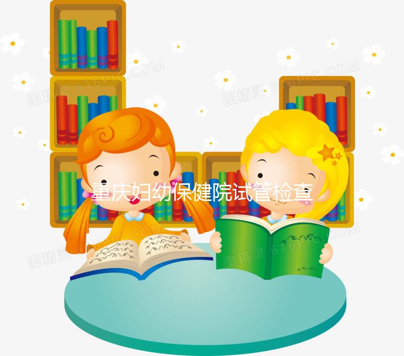 重慶婦幼保健院試管檢查費用多少戳，全套項目做完只要...