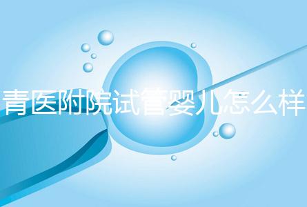 青醫(yī)附院試管嬰兒怎么樣，生殖科大夫用助孕成功率述說一切