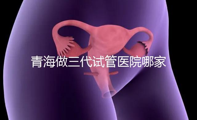 青海做三代試管醫院哪家機構好？