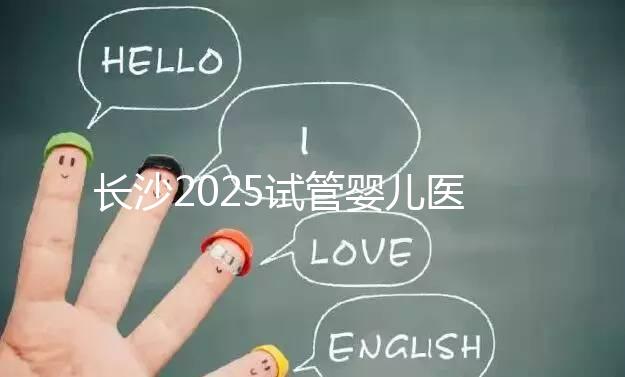長沙2025試管嬰兒醫(yī)院排行榜,想成功這幾家很值得選!