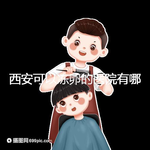 西安可以凍卵的醫院有哪些？唐都、西京、省婦幼全上榜