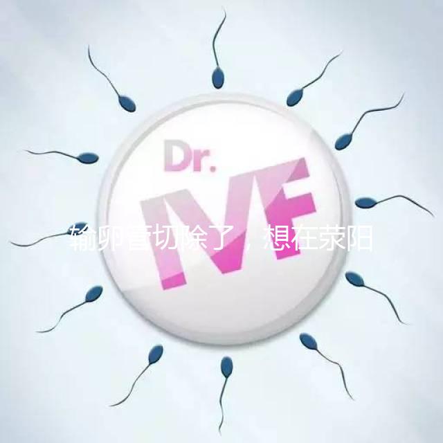 輸卵管切除了，想在滎陽做試管嬰兒要花多少錢？