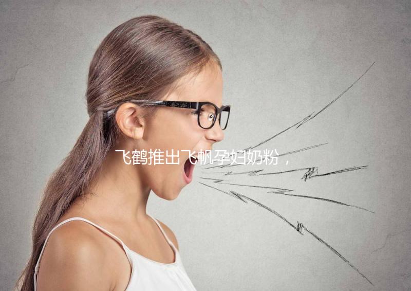 飛鶴推出飛帆孕婦奶粉，質(zhì)量怎么樣成重點(diǎn)關(guān)注對象