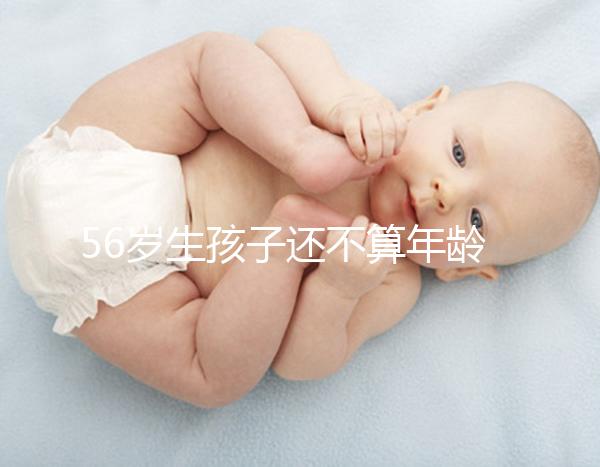 56歲生孩子還不算年齡太大？看二胎正不正常就明了