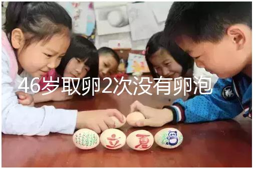 46歲取卵2次沒有卵泡怎么辦看這，要不要攢胚胎一文說清