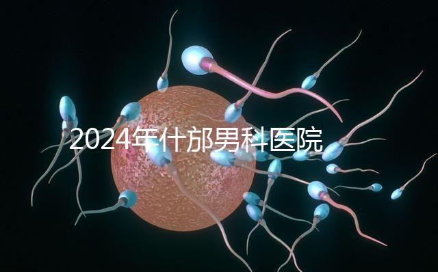 2024年什邡男科醫院哪家比較好？治療男性疾病最專業的是它