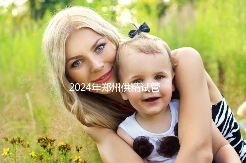 2024年鄭州供精試管費用大公開，完成需要多長時間取決于情況