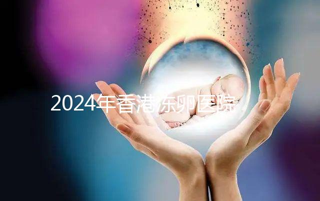 2024年香港凍卵醫院排名公布，口碑好，成功率高...