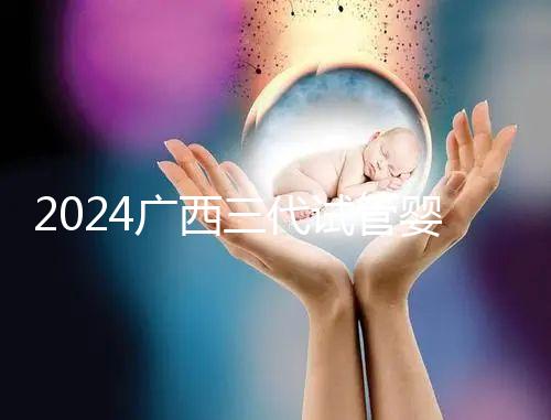 2024廣西三代試管嬰兒醫院大全，除柳州婦幼、924醫院還有它！