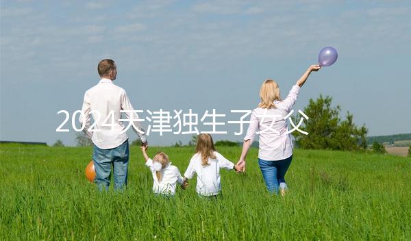 2024天津獨生子女父母獎勵費發(fā)放規(guī)定 領到14歲截止