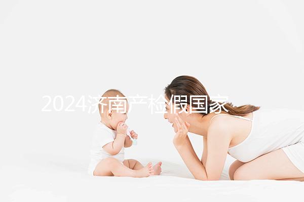 2024濟南產(chǎn)檢假國家規(guī)定整理,7個月以上或按薪資八成發(fā)