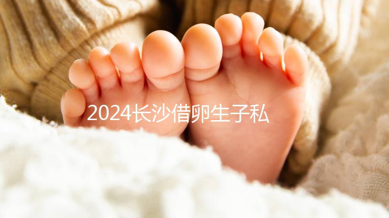 2024長沙借卵生子私立醫院公開，滿足條件三代還能選性別