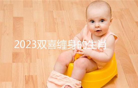 2023雙喜纏身的生肖匯總,虎、雞財氣沖天桃花臨門